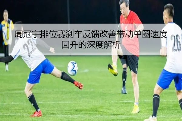 周冠宇排位赛刹车反馈改善带动单圈速度回升的深度解析